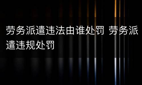 劳务派遣违法由谁处罚 劳务派遣违规处罚