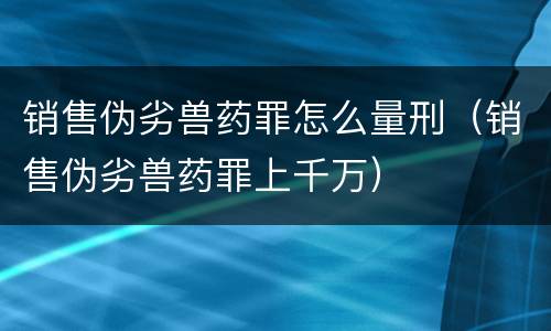 销售伪劣兽药罪怎么量刑（销售伪劣兽药罪上千万）