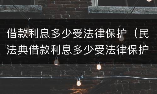 借款利息多少受法律保护（民法典借款利息多少受法律保护）