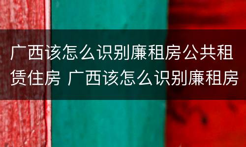 广西该怎么识别廉租房公共租赁住房 广西该怎么识别廉租房公共租赁住房呢