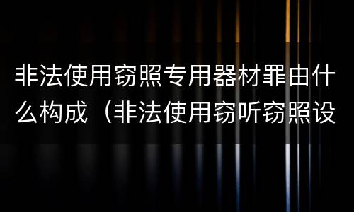 非法使用窃照专用器材罪由什么构成（非法使用窃听窃照设备罪）