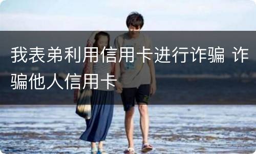 我表弟利用信用卡进行诈骗 诈骗他人信用卡