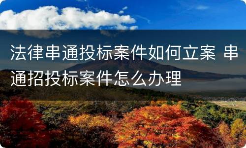 法律串通投标案件如何立案 串通招投标案件怎么办理