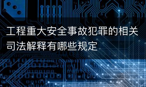 工程重大安全事故犯罪的相关司法解释有哪些规定