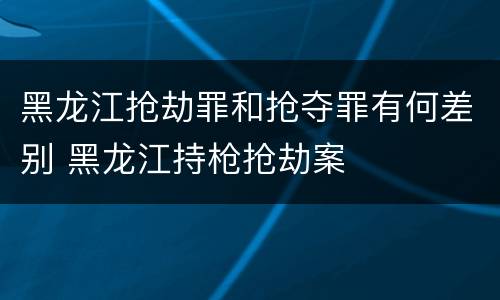 黑龙江抢劫罪和抢夺罪有何差别 黑龙江持枪抢劫案