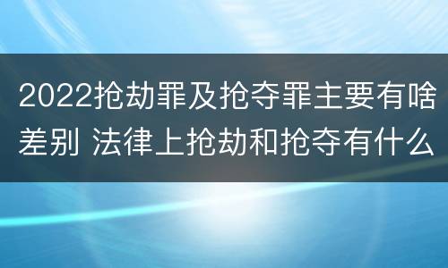 2022抢劫罪及抢夺罪主要有啥差别 法律上抢劫和抢夺有什么区别