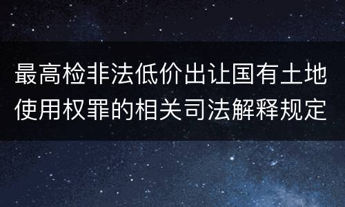 最高检非法低价出让国有土地使用权罪的相关司法解释规定包括哪些重要内容