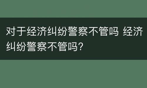 对于经济纠纷警察不管吗 经济纠纷警察不管吗?