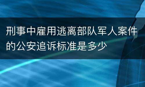 刑事中雇用逃离部队军人案件的公安追诉标准是多少