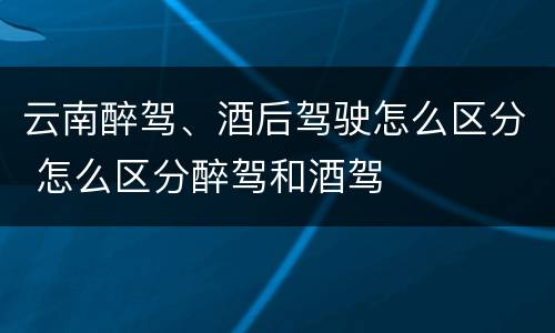 云南醉驾、酒后驾驶怎么区分 怎么区分醉驾和酒驾