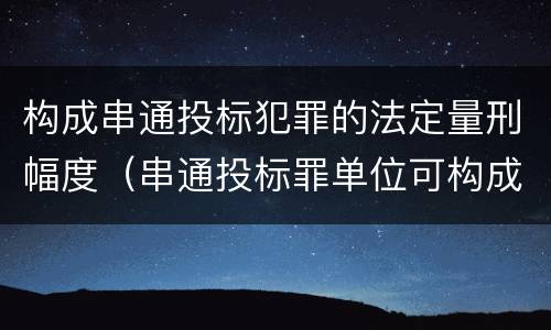 构成串通投标犯罪的法定量刑幅度（串通投标罪单位可构成犯罪）