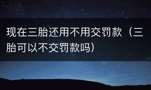 现在三胎还用不用交罚款（三胎可以不交罚款吗）