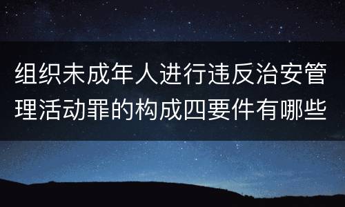 组织未成年人进行违反治安管理活动罪的构成四要件有哪些