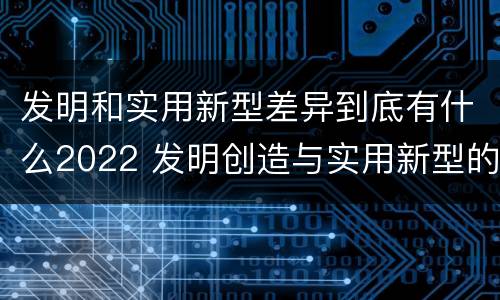 发明和实用新型差异到底有什么2022 发明创造与实用新型的区别