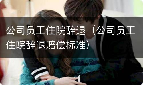 公司员工住院辞退（公司员工住院辞退赔偿标准）