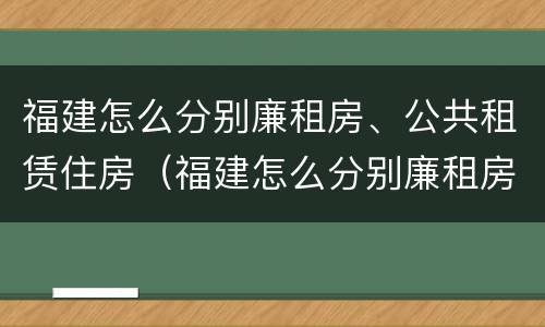 福建怎么分别廉租房、公共租赁住房（福建怎么分别廉租房,公共租赁住房和住房）