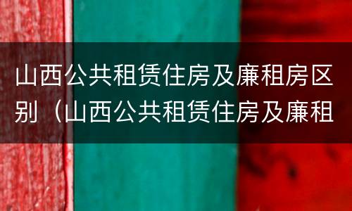 山西公共租赁住房及廉租房区别（山西公共租赁住房及廉租房区别在哪）