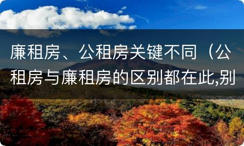 廉租房、公租房关键不同（公租房与廉租房的区别都在此,别再搞错了!）