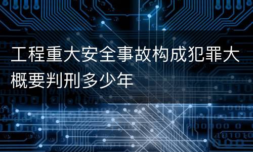 工程重大安全事故构成犯罪大概要判刑多少年