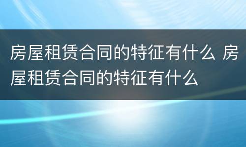 房屋租赁合同的特征有什么 房屋租赁合同的特征有什么