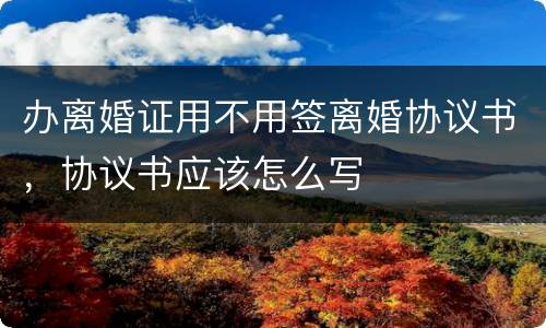 办离婚证用不用签离婚协议书，协议书应该怎么写