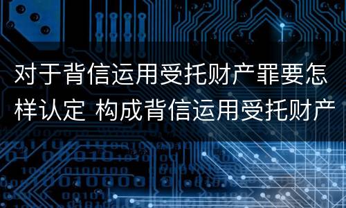 对于背信运用受托财产罪要怎样认定 构成背信运用受托财产罪