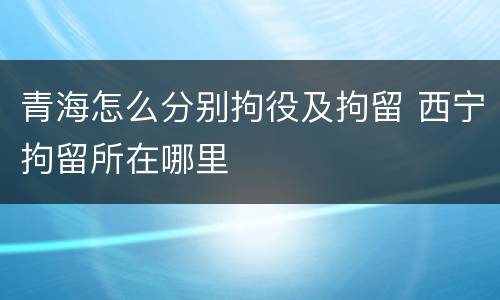 青海怎么分别拘役及拘留 西宁拘留所在哪里