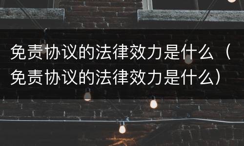 免责协议的法律效力是什么（免责协议的法律效力是什么）