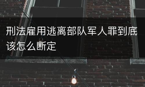 刑法雇用逃离部队军人罪到底该怎么断定