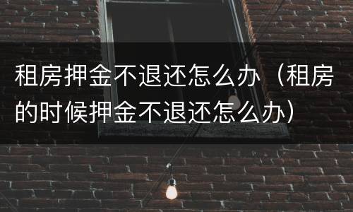 租房押金不退还怎么办（租房的时候押金不退还怎么办）
