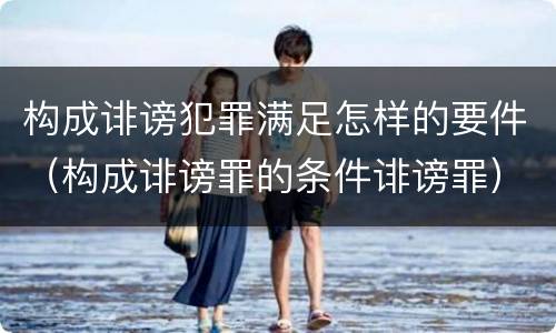 构成诽谤犯罪满足怎样的要件（构成诽谤罪的条件诽谤罪）