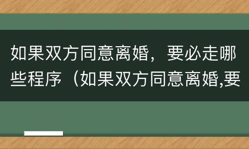 如果双方同意离婚，要必走哪些程序（如果双方同意离婚,要必走哪些程序才能离婚）