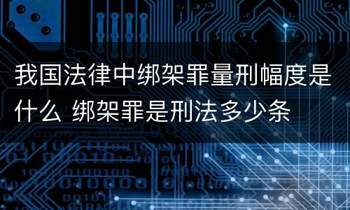 我国法律中绑架罪量刑幅度是什么 绑架罪是刑法多少条