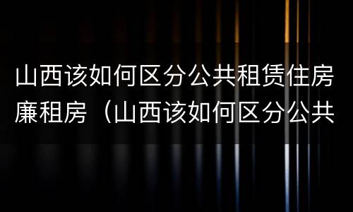 山西该如何区分公共租赁住房廉租房（山西该如何区分公共租赁住房廉租房和民宿）