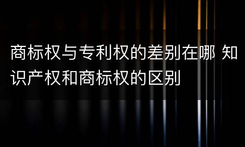 商标权与专利权的差别在哪 知识产权和商标权的区别
