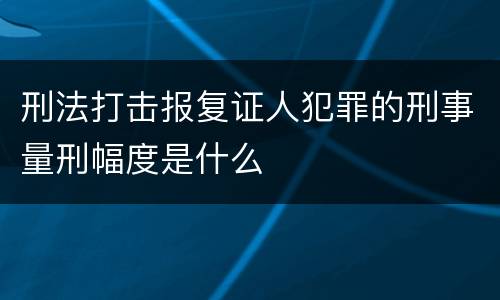 刑法打击报复证人犯罪的刑事量刑幅度是什么