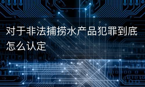 对于非法捕捞水产品犯罪到底怎么认定