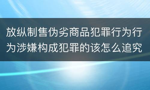 放纵制售伪劣商品犯罪行为行为涉嫌构成犯罪的该怎么追究刑事责任