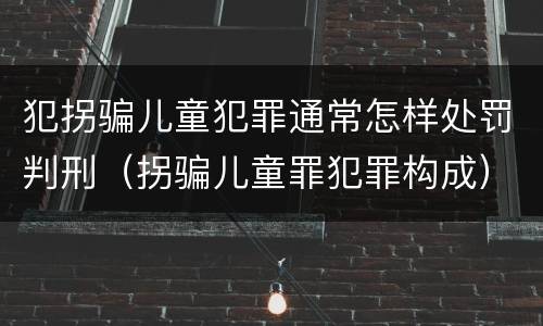 犯拐骗儿童犯罪通常怎样处罚判刑（拐骗儿童罪犯罪构成）
