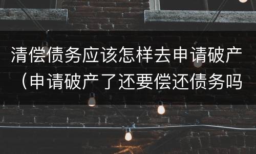 清偿债务应该怎样去申请破产（申请破产了还要偿还债务吗）
