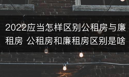 2022应当怎样区别公租房与廉租房 公租房和廉租房区别是啥?
