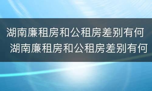 湖南廉租房和公租房差别有何 湖南廉租房和公租房差别有何影响