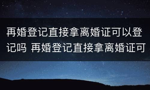 再婚登记直接拿离婚证可以登记吗 再婚登记直接拿离婚证可以登记吗现在