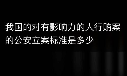 我国的对有影响力的人行贿案的公安立案标准是多少