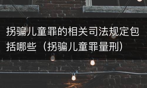 拐骗儿童罪的相关司法规定包括哪些（拐骗儿童罪量刑）