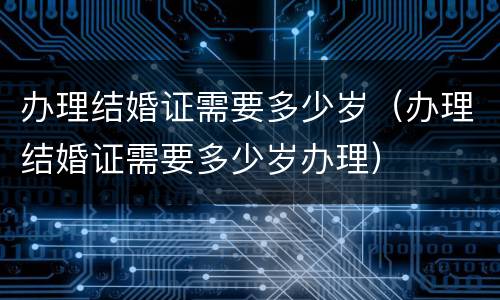 办理结婚证需要多少岁（办理结婚证需要多少岁办理）