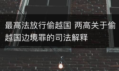 最高法放行偷越国 两高关于偷越国边境罪的司法解释