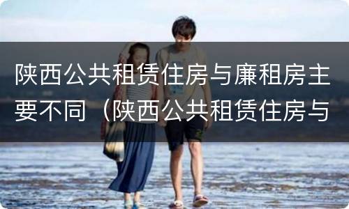 陕西公共租赁住房与廉租房主要不同（陕西公共租赁住房与廉租房主要不同之处）