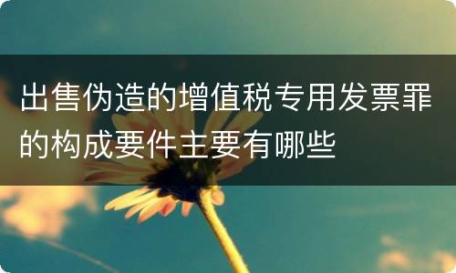 出售伪造的增值税专用发票罪的构成要件主要有哪些