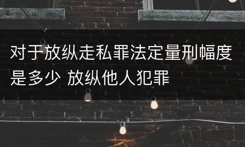 对于放纵走私罪法定量刑幅度是多少 放纵他人犯罪